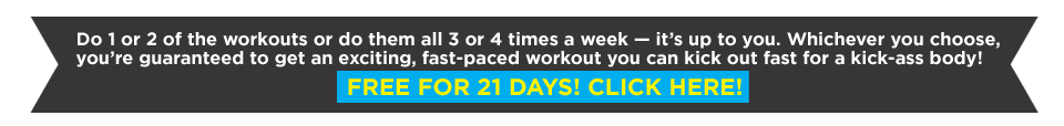 Do 1 or 2 of the workouts or do them all 3 or 4 times a week — it’s up to you. Whichever you choose, you’re guaranteed to get an exciting, fast-paced workout you can kick out fast for a kick-ass body! FREE FOR 21 DAYS! CLICK HERE!